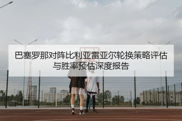 巴塞罗那对阵比利亚雷亚尔轮换策略评估与胜率预估深度报告